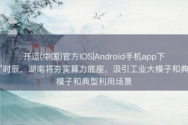 开运(中国)官方IOS|Android手机app下载 “十五五”时辰，湖南将夯实算力底座，汲引工业大模子和典型利用场景