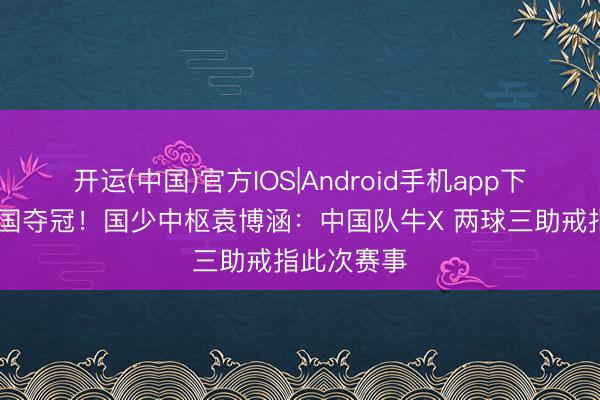 开运(中国)官方IOS|Android手机app下载 打败韩国夺冠!国少中枢袁博涵:中国队牛X 两球三助戒指此次赛事