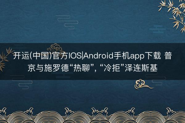 开运(中国)官方IOS|Android手机app下载 普京与施罗德“热聊”， “冷拒”泽连斯基