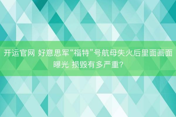 开运官网 好意思军“福特”号航母失火后里面画面曝光 损毁有多严重?