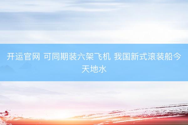 开运官网 可同期装六架飞机 我国新式滚装船今天地水