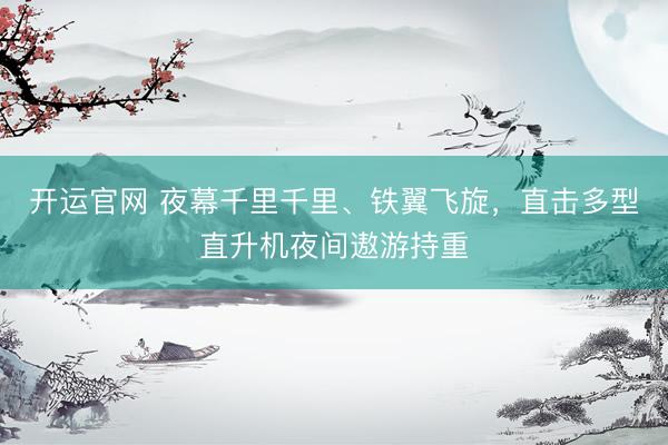 开运官网 夜幕千里千里、铁翼飞旋，直击多型直升机夜间遨游持重