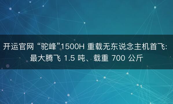 开运官网 “驼峰”1500H 重载无东说念主机首飞: 最大腾飞 1.5 吨、载重 700 公斤
