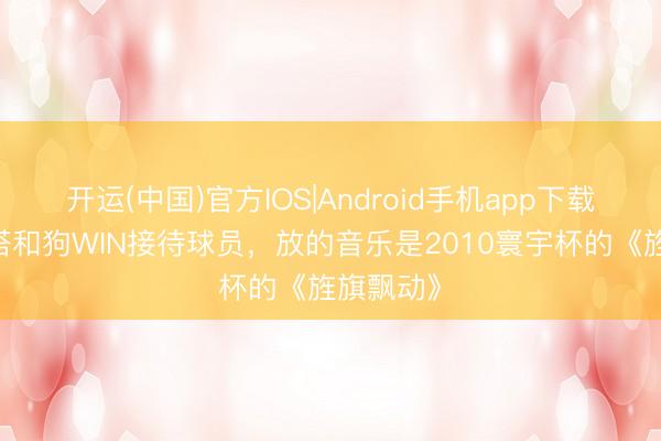 开运(中国)官方IOS|Android手机app下载 阿尔特塔和狗WIN接待球员，放的音乐是2010寰宇杯的《旌旗飘动》
