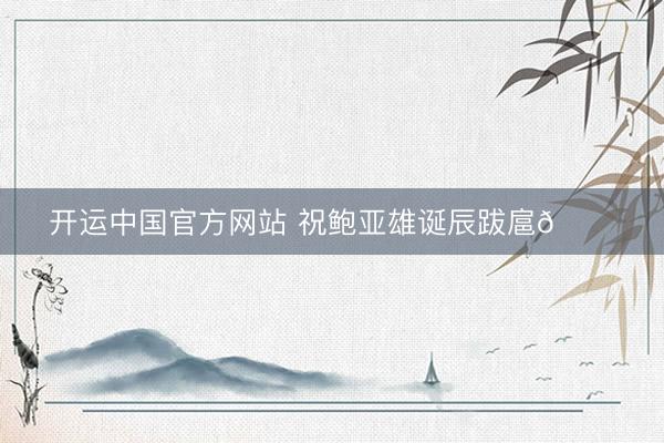 开运中国官方网站 祝鲍亚雄诞辰跋扈🎂