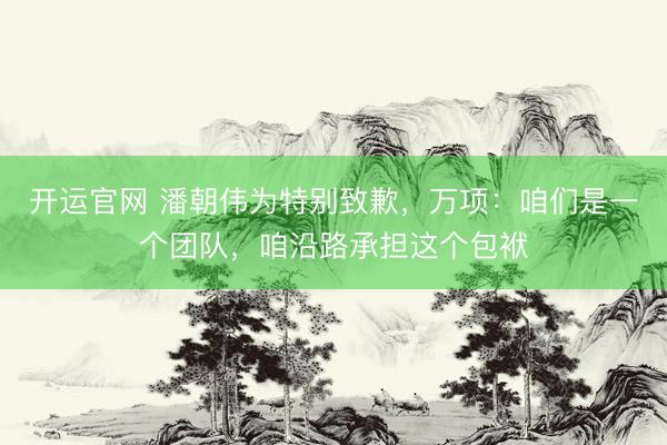 开运官网 潘朝伟为特别致歉，万项：咱们是一个团队，咱沿路承担这个包袱