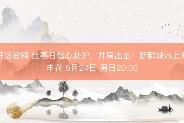 开运官网 比赛日偕心赴沪，并肩出击！新鹏城vs上海申花 5月24日 周日20:00