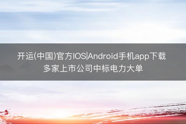 开运(中国)官方IOS|Android手机app下载 多家上市公司中标电力大单