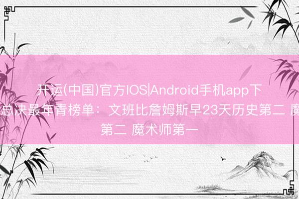 开运(中国)官方IOS|Android手机app下载 率队进总决最年青榜单：文班比詹姆斯早23天历史第二 魔术师第一