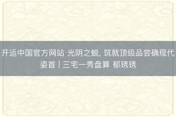 开运中国官方网站 光阴之蜕， 筑就顶级品尝确现代姿首 | 三宅一秀盘算 郁琇琇
