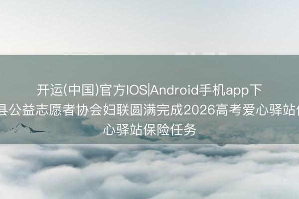开运(中国)官方IOS|Android手机app下载 阜南县公益志愿者协会妇联圆满完成2026高考爱心驿站保险任务