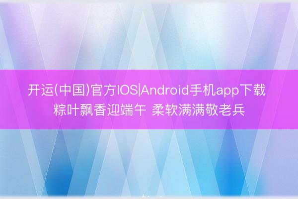 开运(中国)官方IOS|Android手机app下载 粽叶飘香迎端午 柔软满满敬老兵