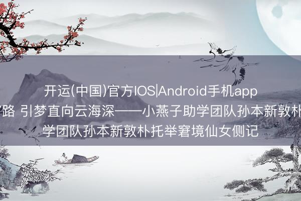 开运(中国)官方IOS|Android手机app下载 执灯照彻寒窗路 引梦直向云海深——小燕子助学团队孙本新敦朴托举窘境仙女侧记