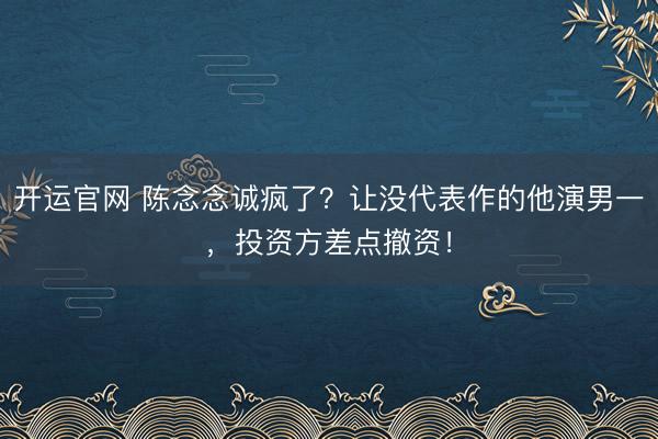 开运官网 陈念念诚疯了？让没代表作的他演男一，投资方差点撤资！
