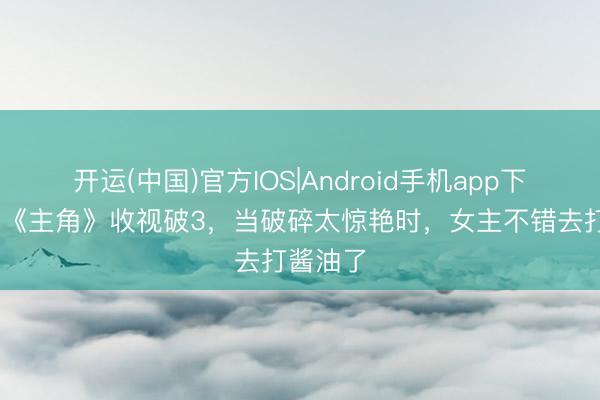 开运(中国)官方IOS|Android手机app下载 央视《主角》收视破3,当破碎太惊艳时,女主不错去打酱油了