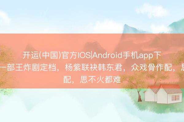 开运(中国)官方IOS|Android手机app下载 央视又一部王炸剧定档，杨紫联袂韩东君，众戏骨作配，思不火都难
