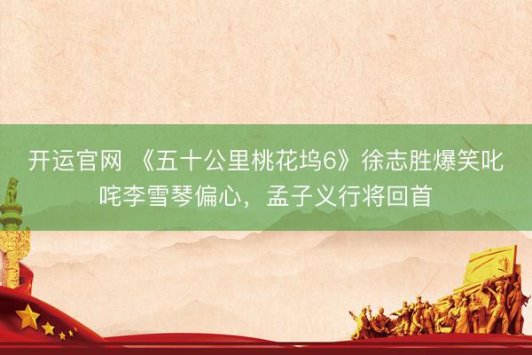 开运官网 《五十公里桃花坞6》徐志胜爆笑叱咤李雪琴偏心，孟子义行将回首