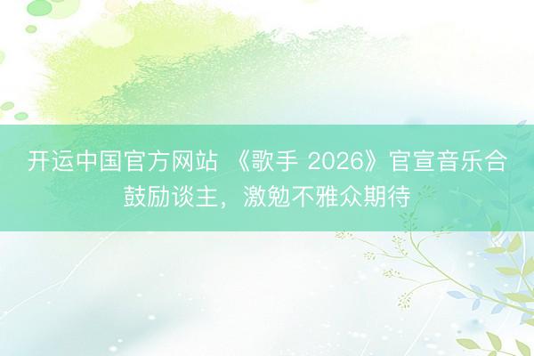 开运中国官方网站 《歌手 2026》官宣音乐合鼓励谈主，激勉不雅众期待