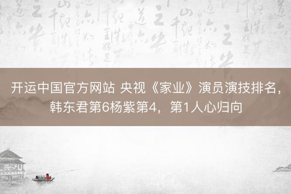 开运中国官方网站 央视《家业》演员演技排名，韩东君第6杨紫第4，第1人心归向