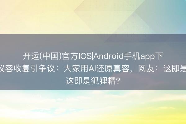 开运(中国)官方IOS|Android手机app下载 妲己仪容收复引争议：大家用AI还原真容，网友：这即是狐狸精？
