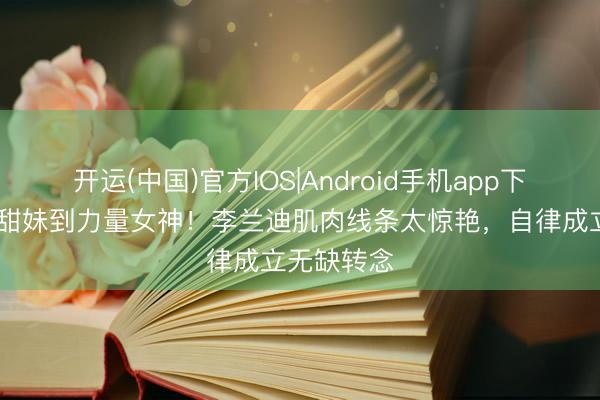 开运(中国)官方IOS|Android手机app下载 从软萌甜妹到力量女神！李兰迪肌肉线条太惊艳，自律成立无缺转念