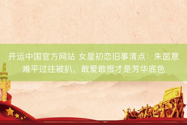 开运中国官方网站 女星初恋旧事清点：朱茵意难平过往被扒，敢爱敢恨才是芳华底色
