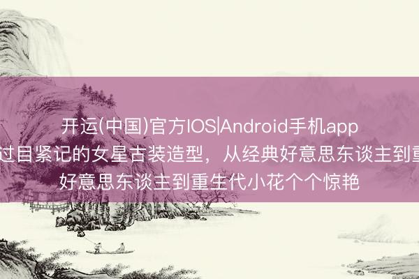 开运(中国)官方IOS|Android手机app下载 盘货让东谈主过目紧记的女星古装造型，从经典好意思东谈主到重生代小花个个惊艳