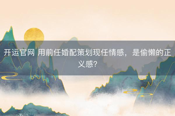 开运官网 用前任婚配策划现任情感，是偷懒的正义感？