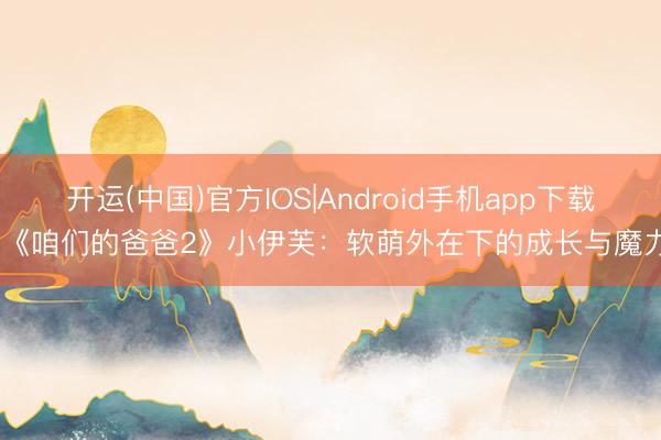 开运(中国)官方IOS|Android手机app下载 《咱们的爸爸2》小伊芙：软萌外在下的成长与魔力