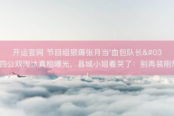 开运官网 节目组狠薅张月当'血包队长'？四公双淘汰真相曝光，县城小姐看哭了：别再装刚烈了！
