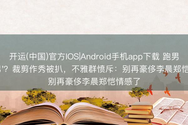 开运(中国)官方IOS|Android手机app下载 跑男变'捞男'？裁剪作秀被扒，不雅群愤斥：别再豪侈李晨郑恺情感了