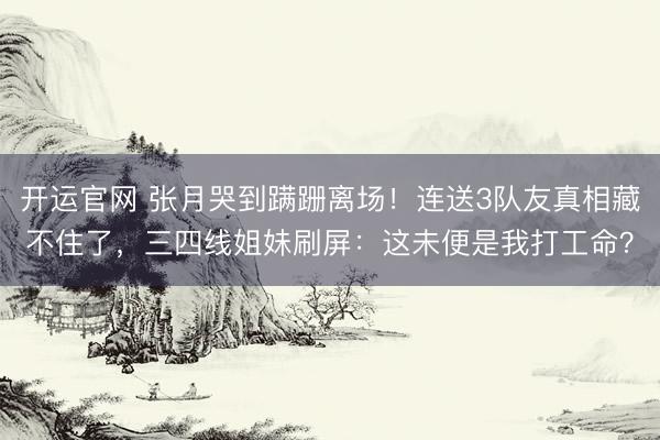 开运官网 张月哭到蹒跚离场！连送3队友真相藏不住了，三四线姐妹刷屏：这未便是我打工命？