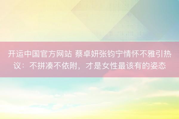 开运中国官方网站 蔡卓妍张钧宁情怀不雅引热议：不拼凑不依附，才是女性最该有的姿态