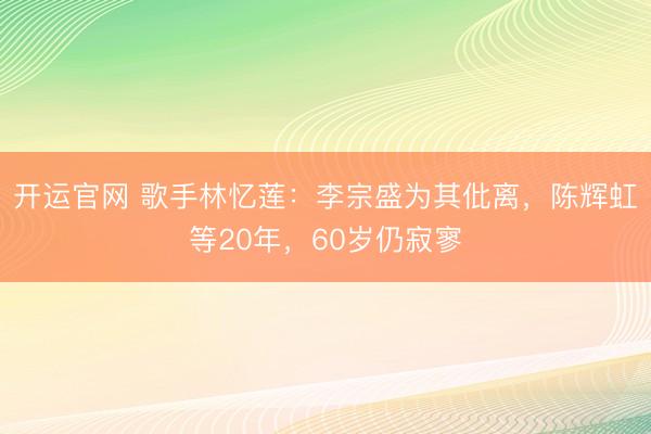 开运官网 歌手林忆莲：李宗盛为其仳离，陈辉虹等20年，60岁仍寂寥