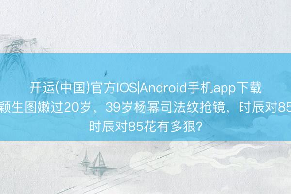 开运(中国)官方IOS|Android手机app下载 38岁赵丽颖生图嫩过20岁，39岁杨幂司法纹抢镜，时辰对85花有多狠？