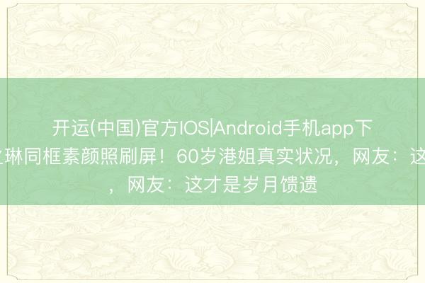开运(中国)官方IOS|Android手机app下载 李嘉欣关之琳同框素颜照刷屏!60岁港姐真实状况,网友:这才是岁月馈遗