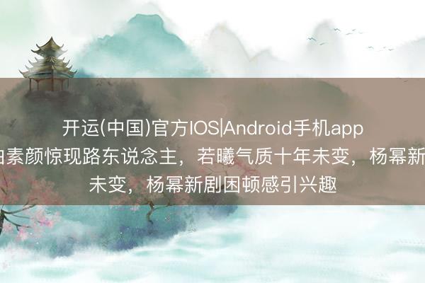 开运(中国)官方IOS|Android手机app下载 刘诗诗街拍素颜惊现路东说念主，若曦气质十年未变，杨幂新剧困顿感引兴趣