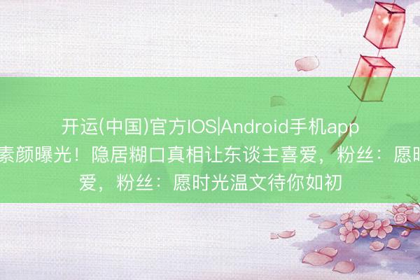 开运(中国)官方IOS|Android手机app下载 王祖贤近照素颜曝光！隐居糊口真相让东谈主喜爱，粉丝：愿时光温文待你如初
