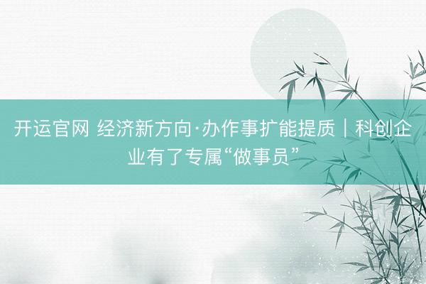 开运官网 经济新方向·办作事扩能提质｜科创企业有了专属“做事员”