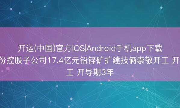 开运(中国)官方IOS|Android手机app下载 中色股份控股子公司17.4亿元铅锌矿扩建技俩崇敬开工 开导期3年