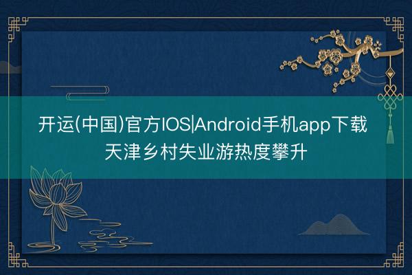 开运(中国)官方IOS|Android手机app下载 天津乡村失业游热度攀升