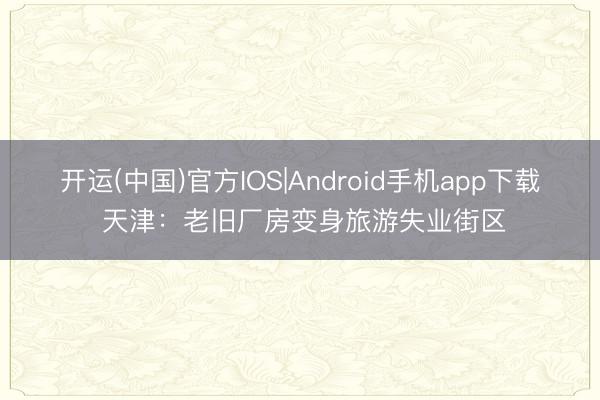开运(中国)官方IOS|Android手机app下载 天津:老旧厂房变身旅游失业街区