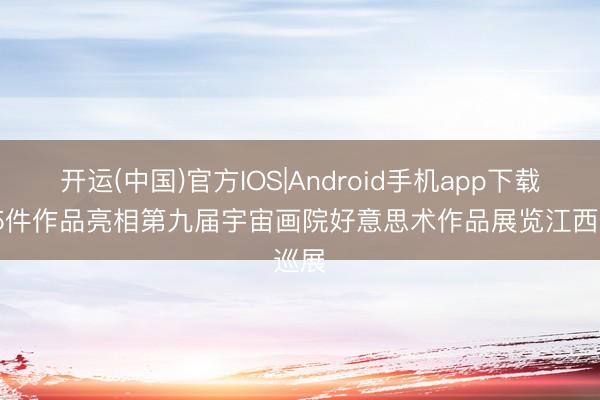 开运(中国)官方IOS|Android手机app下载 845件作品亮相第九届宇宙画院好意思术作品展览江西巡展
