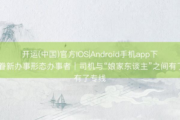 开运(中国)官方IOS|Android手机app下载 存眷新办事形态办事者|司机与“娘家东谈主”之间有了专线
