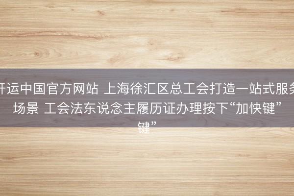 开运中国官方网站 上海徐汇区总工会打造一站式服务场景 工会法东说念主履历证办理按下“加快键”