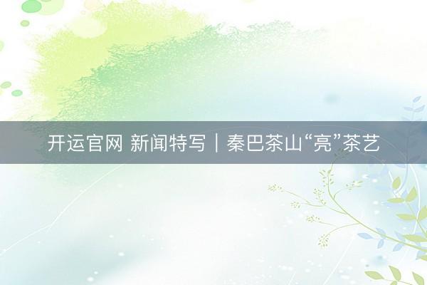 开运官网 新闻特写｜秦巴茶山“亮”茶艺