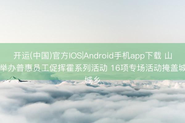 开运(中国)官方IOS|Android手机app下载 山西举办普惠员工促挥霍系列活动 16项专场活动掩盖城乡