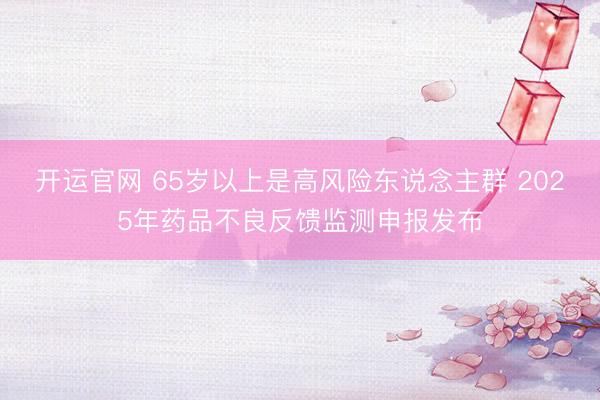 开运官网 65岁以上是高风险东说念主群 2025年药品不良反馈监测申报发布