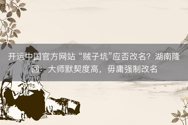 开运中国官方网站 “贼子坑”应否改名？湖南隆回：大师默契度高，毋庸强制改名