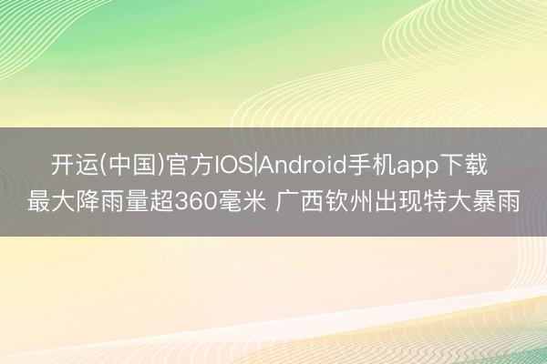 开运(中国)官方IOS|Android手机app下载 最大降雨量超360毫米 广西钦州出现特大暴雨